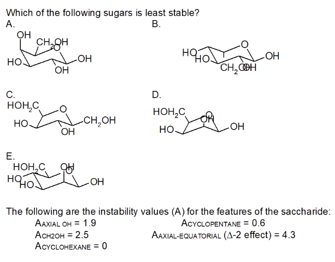 Which of the following sugars is least stable?
А.
В.
CH8H
LOH
OH
HQ
Но
CH, OBH
но
С.
D.
HOH,C
HO
HOH,C
-CH,OH
ОН
НО
но.
Е.
НОН, С
HQ
OH
The following are the instability values (A) for the features of the saccharide:
AAXIAL OH = 1.9
Асн2он %3D 2.5
ACYCLOHEXANE = 0
ACYCLOPENTANE = 0.6
AAXIAL-EQUATORIAL (A-2 effect) = 4.3
%3D
