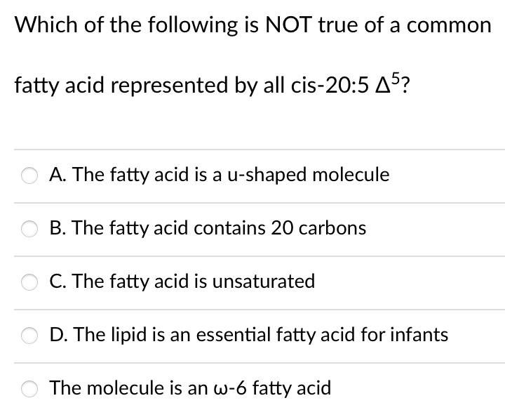 Which of the following is NOT true of a common
fatty acid represented by all cis-20:5 A5?
A. The fatty acid is a u-shaped molecule
B. The fatty acid contains 20 carbons
C. The fatty acid is unsaturated
D. The lipid is an essential fatty acid for infants
The molecule is an w-6 fatty acid
