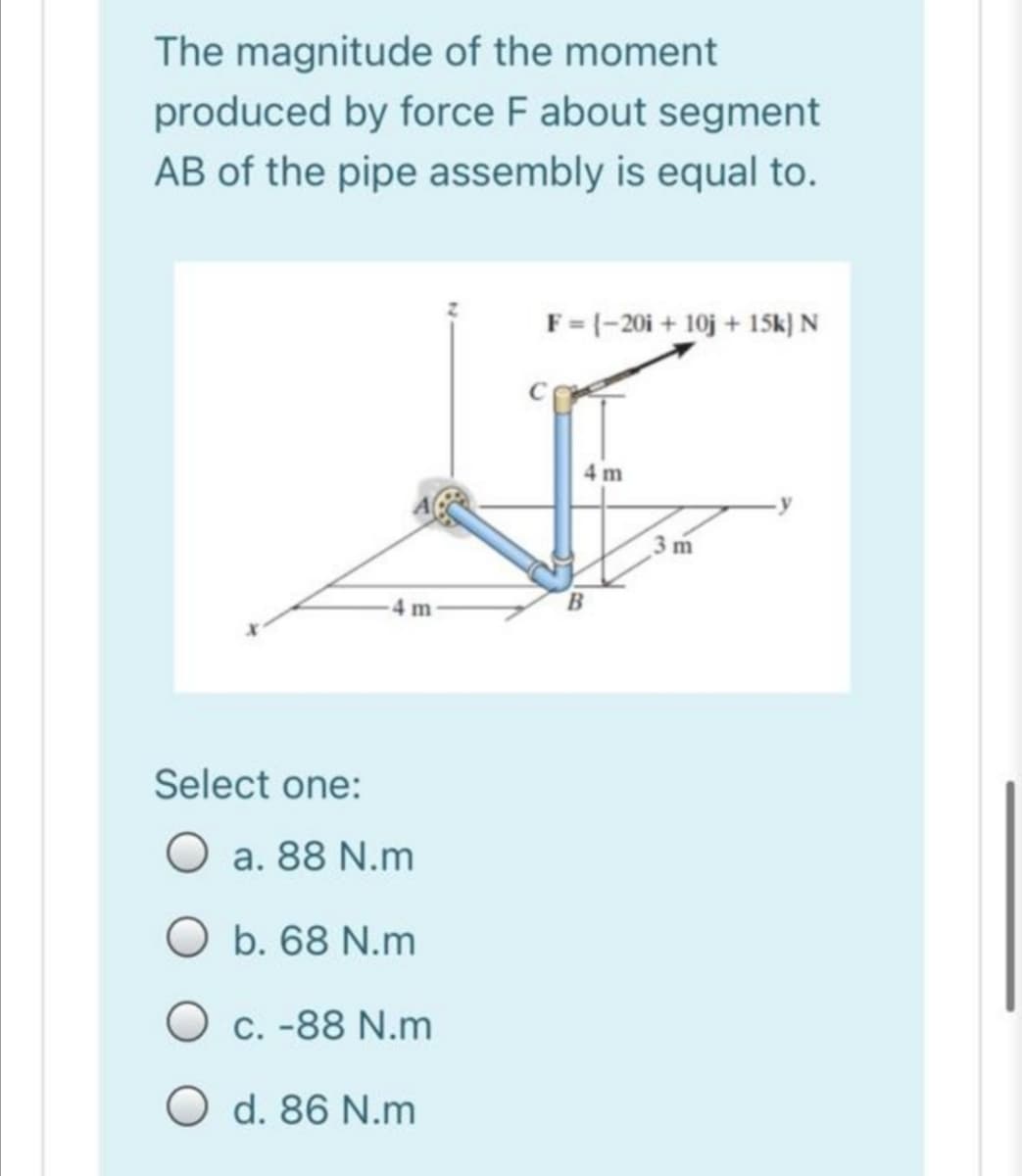 The magnitude of the moment
produced by force F about segment
AB of the pipe assembly is equal to.
F=(-20i + 10j + 15Sk) N
4 m
3 m
4 m-
Select one:
O a. 88 N.m
O b. 68 N.m
O c. -88 N.m
O d. 86 N.m
