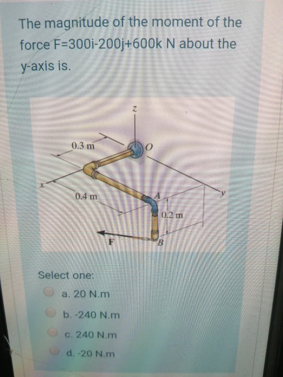 The magnitude of the moment of the
force F=300i-200j+600k N about the
y-axis is.
0.3 m
0.4 m
0.2m
Select one:
a. 20 N.m
b. -240 N.m
c. 240 N.m
d. -20 N.m
