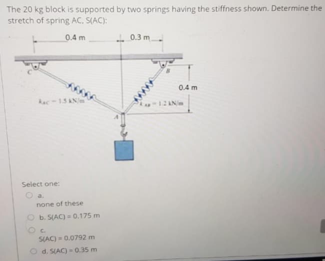 The 20 kg block is supported by two springs having the stiffness shown. Determine the
stretch of spring AC, S(AC):
0.4 m
- 0.3 m
0.4 m
Aac-15 AN/m
A12 AN/m
Select one:
a.
none of these
O b. S(AC) = 0.175 m
C.
S(AC) = 0.0792 m
%3D
O d. S(AC) = 0.35 m
%3D
