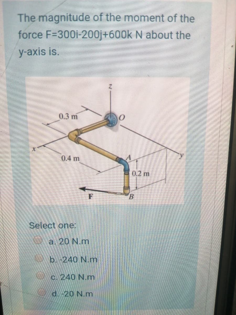 The magnitude of the moment of the
force F=300i-200j+600k N about the
y-axis is.
0.3 m
0.4 m
0.2 m
B.
Select one:
a. 20 N.m
b. -240 N.m
c. 240 N.m
d. -20 N.m
