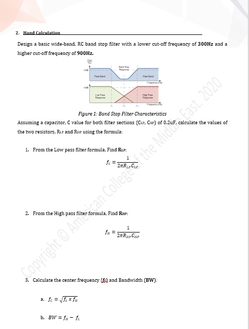 2. Hand Calculation
Design a basic wide-band, RC band stop filter with a lower cut-off frequency of 300HZ and a
higher cut-off frequency of 900HZ.
Pem
P end
Frency
LaPe
Figure 1: Band Stop Filter Characteristics
Assuming a capacitor, C value for both filter sections (CLe, CHP) of 0.2uF,
lculate the values of
the two resistors, RI.P and RHP using the formula:
1. From the Low pass filter formula, Find RLP:
fL =
2. From the High pass filte
ormula, Find RuP:
1
fu =
Copyright © Amcan Collegf the Midd East. 2020
3. Calculate the center frequency ( and Bandwidth (BW):
a. fe = f x fu
b. BW = fu - f.
