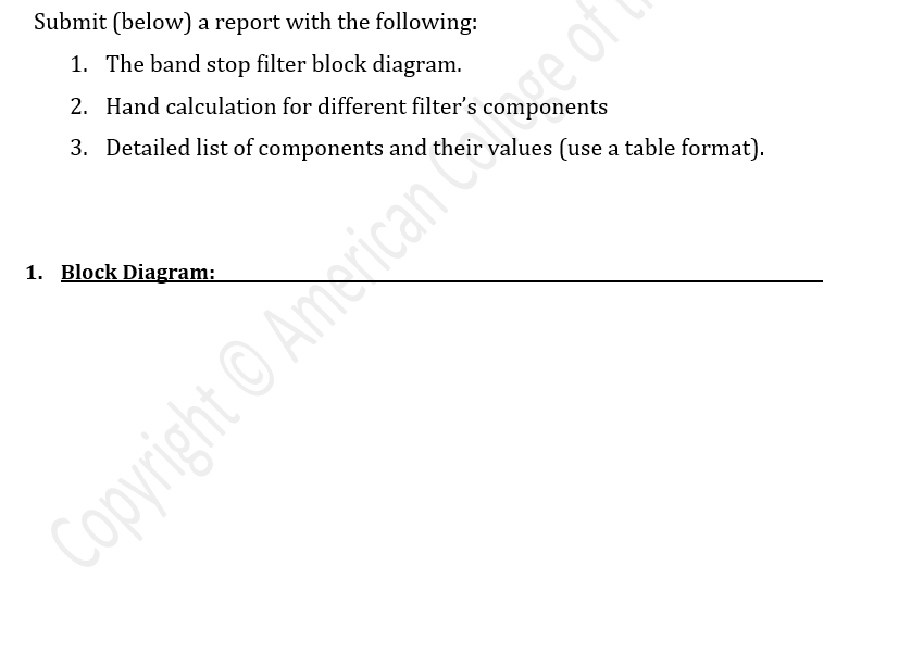 Submit (below) a report with the following:
1. The band stop filter block diagram.
2. Hand calculation for different filter's components
3. Detailed list of components and their values (use a table format).
1. Block Diagram:
Copyright ©Amorican ge of
