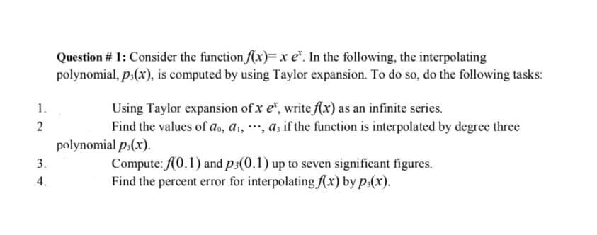 1.
2
3.
4.
Question # 1: Consider the function f(x)= x e. In the following, the interpolating
polynomial, p(x), is computed by using Taylor expansion. To do so, do the following tasks:
Using Taylor expansion of x er, write f(x) as an infinite series.
Find the values of do, a₁, ***, as if the function is interpolated by degree three
polynomial p.(x).
Compute: f(0.1) and p3(0.1) up to seven significant figures.
Find the percent error for interpolating f(x) by p(x).