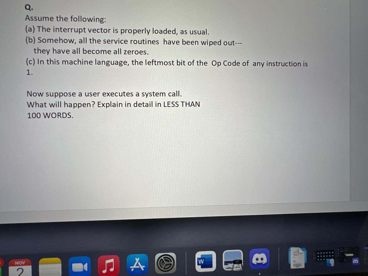 Q.
Assume the following:
(a) The interrupt vector is properly loaded, as usual.
(b) Somehow, all the service routines have been wiped out---
NOV
they have all become all zeroes.
(c) In this machine language, the leftmost bit of the Op Code of any instruction is
1.
Now suppose a user executes a system call.
What will happen? Explain in detail in LESS THAN
100 WORDS.
A
W
boex