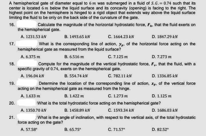 A hemispherical gate of diameter equal to 6 m was submerged in a fluid of S.G.= 0.74 such that its
center is located 6 m below the liquid surface and its concavity (opening) is facing to the right. The
highest point on the hemisphere is hinged to a rigid object that extends way above the liquid surface
limiting the fluid to be only on the back side of the curvature of the gate.
16.
17.
18.
19.
20.
21.
Calculate the magnitude of the horizontal hydrostatic force, F, that the fluid exerts on
the hemispherical gate.
A. 1231.53 kN
B. 1493.65 kN
C. 1664.23 kN
D. 1847.29 kN
What is the corresponding line of action, yp, of the horizontal force acting on the
hemispherical gate as measured from the liquid surface?
A. 6.375 m
B. 6.516 m
C. 7.125 m
D. 7.273 m
Compute for the magnitude of the vertical hydrostatic force, F. that the fluid, with a
specific gravity of 0.74, exerts on the hemispherical gate.
A. 196.04 kN
B. 554.74 kN
C. 782.11 kN
D. 1336.85 kN
Determine the location of the corresponding line of action, xp, of the vertical force
acting on the hemispherical gate as measured from the hinge.
A. 1.633 m
B. 1.422 m
C. 1.273 m
What is the total hydrostatic force acting on the hemispherical
B. 1458.89 kN
C. 1593.34 kN
A. 1350.70 kN
What is the angle of inclination, with respect to the vertical axis, of the total hydrostatic
force acting on the gate?
A. 57.58⁰
B. 65.75⁰
D. 1.125 m
gate?
D. 1686.03 kN
C. 71.57⁰
D. 82.52°