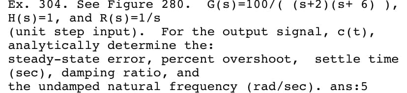 Ex. 304. See Figure 280.
G(s)=100/( (s+2)(s+ 6) ),
H(s)=1, and R(s)=1/s
(unit step input).
analytically determine the:
steady-state error, percent overshoot,
(sec), damping ratio, and
the undamped natural frequency (rad/sec). ans:5
For the output signal, c(t),
settle time
