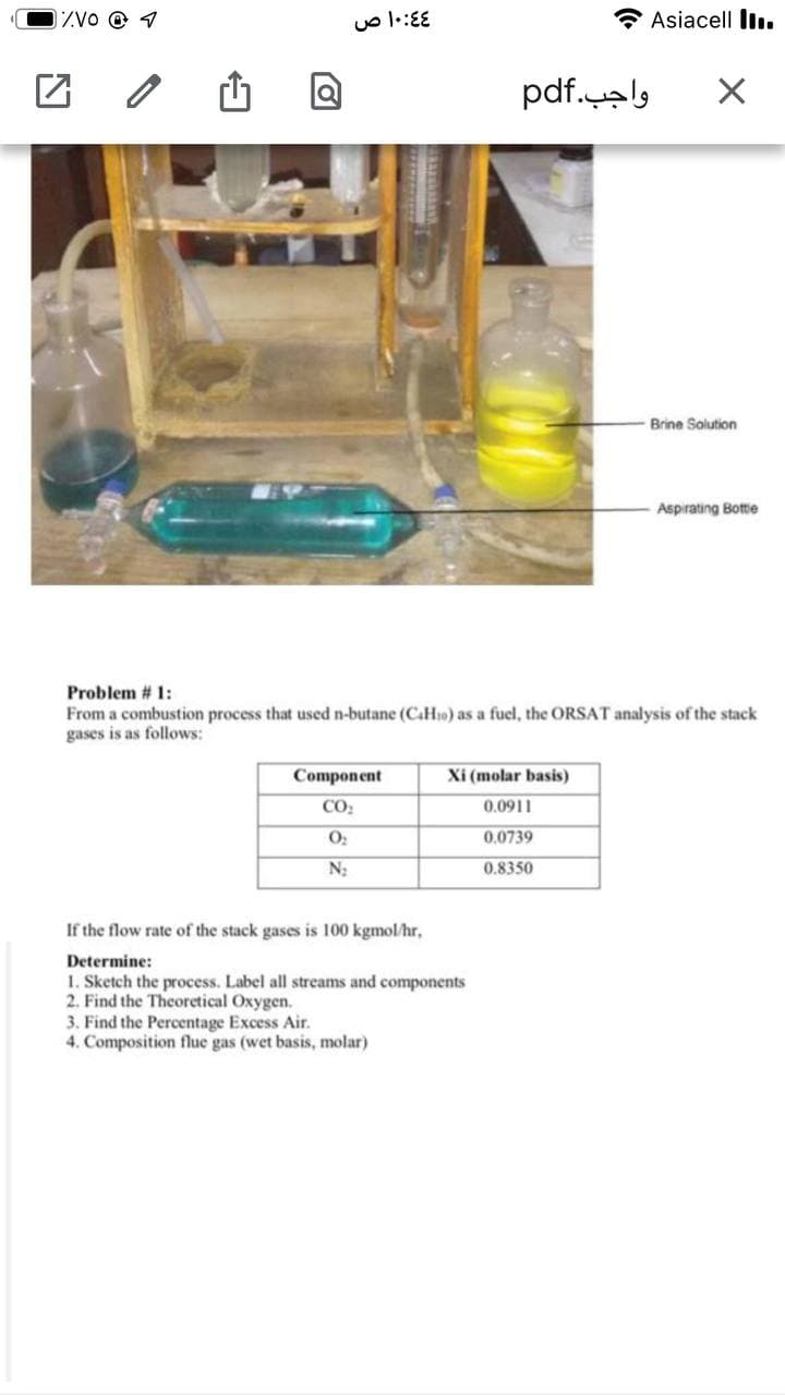 IZVO @ 1
uo l:EE
Asiacell I.
واجب.pdf
Brine Solution
Aspirating Bottie
Problem # 1:
From a combustion process that used n-butane (CaHio) as a fuel, the ORSAT analysis of the stack
gases is as follows:
Component
Xi (molar basis)
CO:
0.0911
0.0739
0.8350
If the flow rate of the stack gases is 100 kgmol/hr,
Determine:
1. Sketch the process. Label all streams and components
2. Find the Theoretical Oxygen.
3. Find the Percentage Excess Air.
4. Composition flue gas (wet basis, molar)
