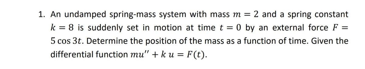 1. An undamped spring-mass system with mass m = 2 and a spring constant
k = 8 is suddenly set in motion at time t = 0 by an external force F =
5 cos 3t. Determine the position of the mass as a function of time. Given the
differential function mu" + k u = F(t).