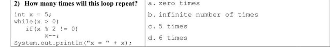 2) How many times will this loop repeat?
a. zero times
b. infinite number of times
int x = 5;
while (x > 0)
if (x % 2 ! = 0)
c. 5 times
x--;
d. 6 times
System.out.println ("x = " + x);
