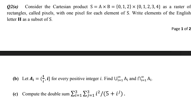 Q2(a) Consider the Cartesian product S = A x B = {0, 1, 2} × {0, 1, 2,3, 4} as a raster of
rectangles, called pixels, with one pixel for each element of S. Write elements of the English
letter H as a subset of S.
Page 1 of 2
(b) Let A = (, i] for every positive integer i. Find U, A¡ and N2, Aj.
(c) Compute the double sum E-1E=1i²/(5+ i').
