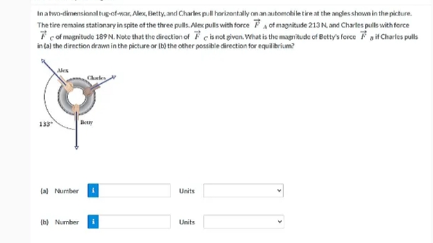 Inatwo-dimensional tug-of-war, Alex, Betty, and Charles pull harizantally on an automohile tire at the angles shown in the picture.
The tire remains stationary in spite of the three pulls. Alex pulls with force F, of magnitude 213 N, and Charles pulls with force
7 cof magnitude 189 N. Note that the direction of F cis not given. What is the magnitude of Botty's force Faif Charles pulls
in (a) the direction drawn in the picture or (b) the other possible direction for equilibrium?
Alex
Chles
133
Bety
(a) Number
Units
(b) Numberi
Units
