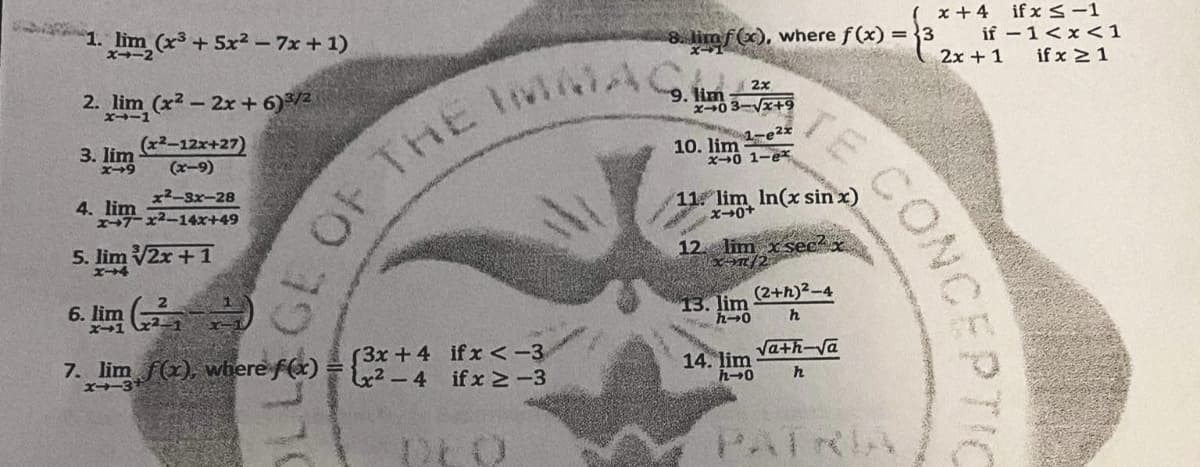 ( x +4 ifx<-1
if –1<x<1
1. lim (x³+ 5x2 - 7x + 1)
x-2
8. limf(x), where f (x) =3
2x + 1
if x >1
MACH
2x
2. lim (x2 - 2x + 6)/2
9.
x0 3-Vx+9
TE
ズ→ー1
1-e2x
(x2-12x+27)
(x-9)
10. lim
X0 1-e
3. lim
11. lim In(x sin x)
x2-3x-28
4. lim
→ーx-14x+49
OF THE
12. lim x secx
5. lim V2x + 1
ズー4
(2+h)2-4
13. lim
6. lim
Vath-Va
(3x +4 if <-3
L4²-4 ifx N-3
14. lim
7. lim f(x), where f(x)
X-3
h
PAIステA
CONCEPTIC

