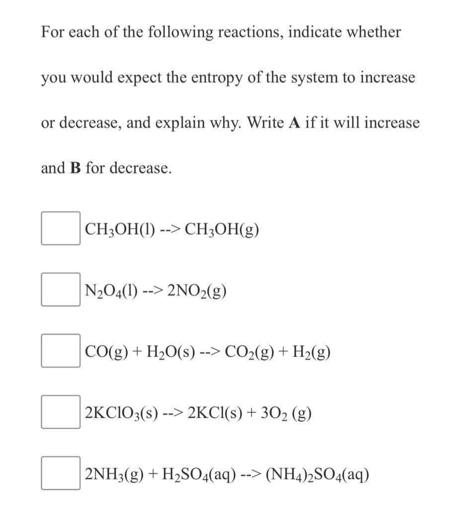 For each of the following reactions, indicate whether
you would expect the entropy of the system to increase
or decrease, and explain why. Write A if it will increase
and B for decrease.
CH3OH(1) --> CH;OH(g)
N2O4(1)
--> 2NO2(g)
CO(g) + H20(s) --> CO2(g) + H2(g)
2KCIO3(s) -
-> 2KCI(s) + 302 (g)
2NH3(g) + H2S04(aq)
--> (NH4)2SO4(aq)
