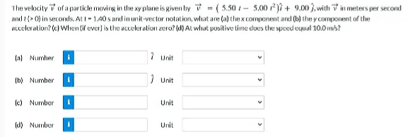 The velocity i of a particle moving in the xy plane is given by 7 = ( 5.50 - 5.00 ji + 9.00 3. with V in meters per second
and t (> 0) in seconds. At I- 1.40 s and in unit-vector notation, what are (a) the x component and (b) the y component of the
Eceleratiun? (c) Whien(if uver) is the acceluration zero? (d) At wlat pusitive time does the speed equal 10.0 mh?
(a) Numher
7 Unit
(b) Number
1 Unit
{c) Number
Unit
(d) Number
Unit
