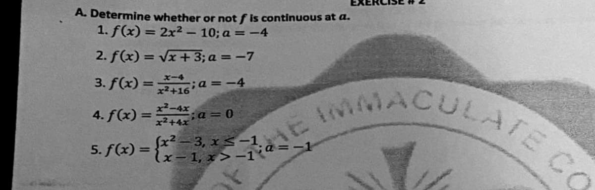 MACULATE CO
A. Determine whether or not f is continuous at a.
1. f(x) = 2x² - 10; a = -4
%3D
2. f(x) = Vx+3; a = -7
%3D
3. f(x) =16 a
X-4
;a =-4
%3D
x²+16
4. f(x) =
x2-4x
;a=0
x2+4x
%3D
5. f(x) = {
fx? - 3, xs-1
a =-1
%3D
lx=1, x> -1"
