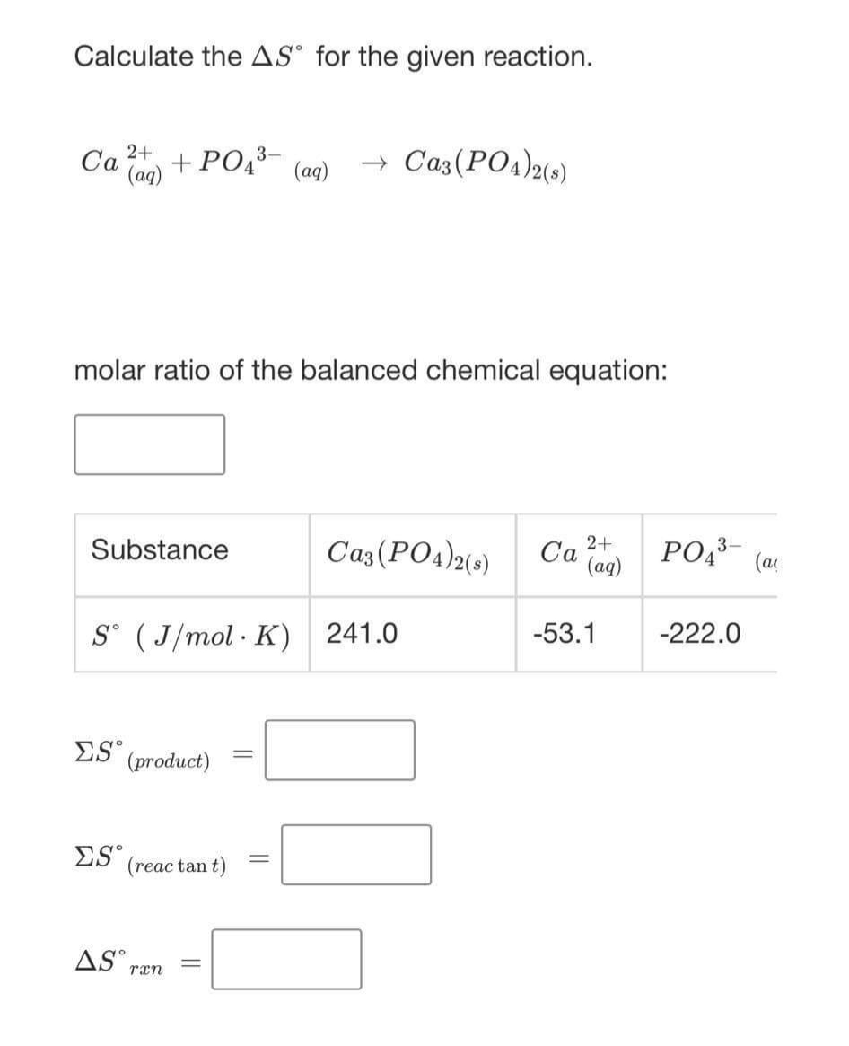 Calculate the AS° for the given reaction.
+ Cazs(PO4)2(0)
2+
Ca
(ag)
+ PO43
(ag)
molar ratio of the balanced chemical equation:
Caz(PO4)2(0)
2+
Ca (ag)
PO,3-
Substance
(at
-53.1
-222.0
S° ( J/mol · K) 241.0
ES" (product)
%3D
ES (reac tan t)
AS°,
rxn
