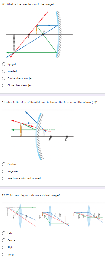 20. What is the orientation of the image?
Upright
Inverted
Further than the object
O Closer than the object
21. What is the sign of the distance between the image and the mirror (di)?
Positive
Negative
O Need more information to tell
22. Which ray diagram shows a virtual image?
Left
Centre
Right:
None
O O
O O
