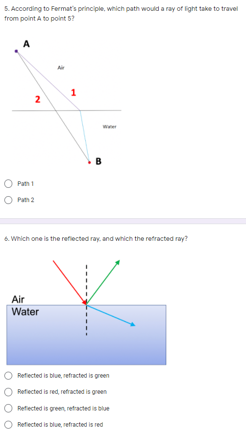 5. According to Fermat's principle, which path would a ray of light take to travel
from point A to point 5?
A
Air
1
Water
Path 1
O Path 2
6. Which one is the reflected ray, and which the refracted ray?
Air
Water
Reflected is blue, refracted is green
Reflected is red, refracted is green
Reflected is green, refracted is blue
Reflected is blue, refracted is red
B.
2)
