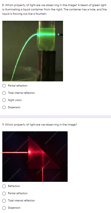 8. Which property of light are we observing in the image? A beam of green light
is illuminating a liquid container from the right. The container has a hole, and the
liquid is flowing out like a fountain.
Partial refraction
Total internal reflection
Night vision
O Dispersion
9. Which property of light are we observing in the image?
CENCED
Refraction
Partial refraction
Total internal reflection
O Dispersion
