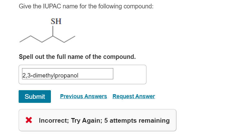 Give the IUPAC name for the following compound:
SH
Spell out the full name of the compound.
2,3-dimethylpropanol
Submit Previous Answers Request Answer
X Incorrect; Try Again; 5 attempts remaining