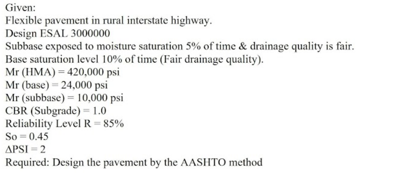 Given:
Flexible pavement in rural interstate highway.
Design ESAL 3000000
Subbase exposed to moisture saturation 5% of time & drainage quality is fair.
Base saturation level 10% of time (Fair drainage quality).
Mr (HMA) = 420,000 psi
Mr (base) = 24,000 psi
Mr (subbase) = 10,000 psi
CBR (Subgrade) = 1.0
Reliability Level R = 85%
So = 0.45
APSI = 2
Required: Design the pavement by the AASHTO method
