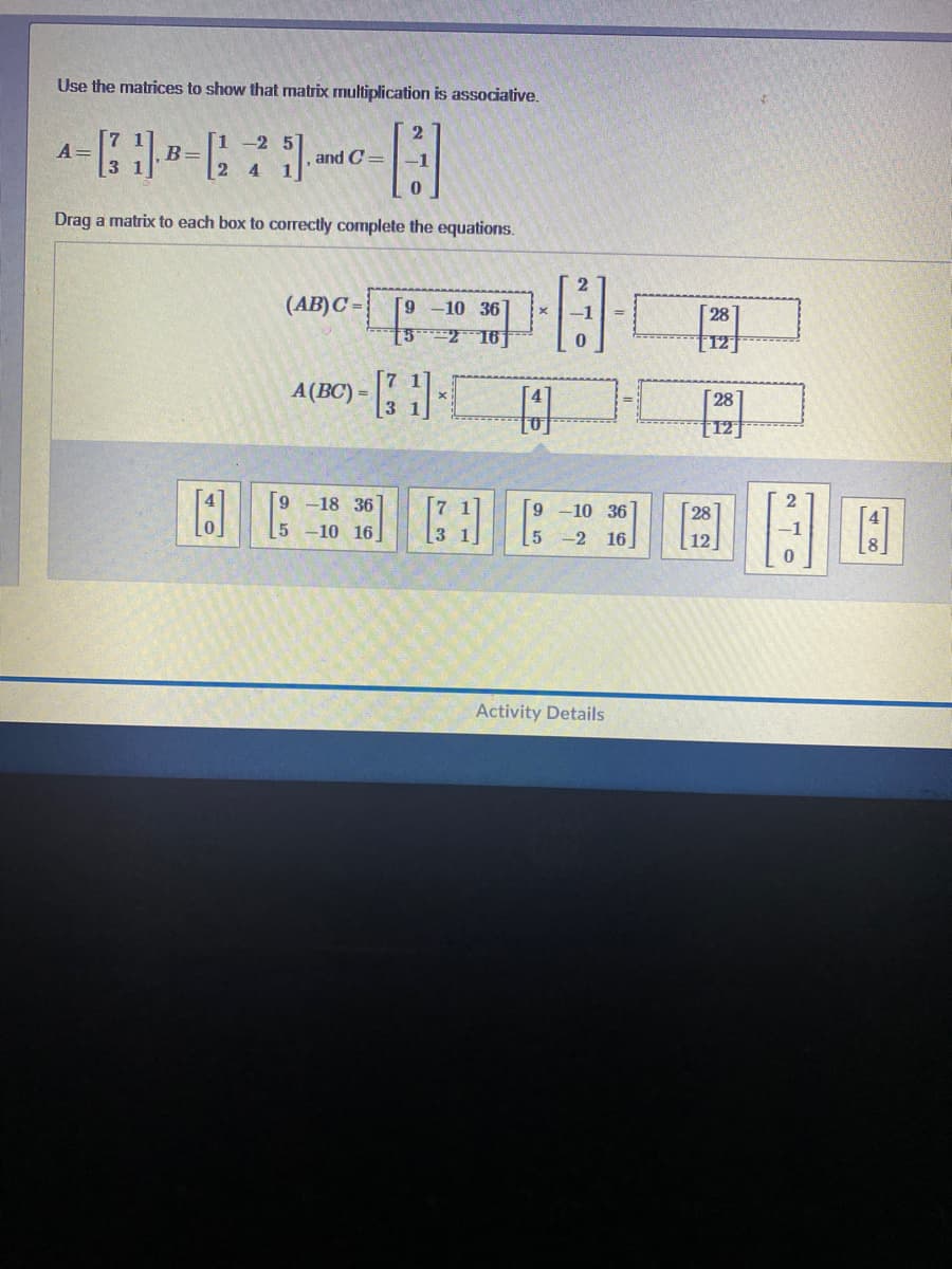 Use the matrices to show that matrix multiplication is associative.
1 -2
A=
B=
, and C=
2 4
Drag a matrix to each box to corectly complete the equations.
(AB)C =
10 36
28
5 2 16
A(BC) =
28
[12]
10 16
9 -18 36
-10 36
28
5 -2 16]
12
Activity Details
