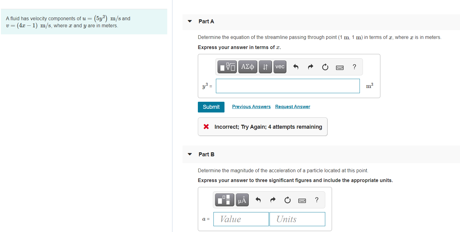 A fluid has velocity components of u= (5y?) m/s and
v= (4x – 1) m/s, where x and y are in meters.
Part A
Determine the equation of the streamline passing through point (1 m, 1 m) in terms of x, where x is in meters.
Express your answer in terms of x.
vec
?
y3 =
m3
Submit
Previous Answers Request Answer
X Incorrect; Try Again; 4 attempts remaining
Part B
Determine the magnitude of the acceleration of a particle located at this point.
Express your answer to three significant figures and include the appropriate units.
μΑ
?
Value
Units
a =
