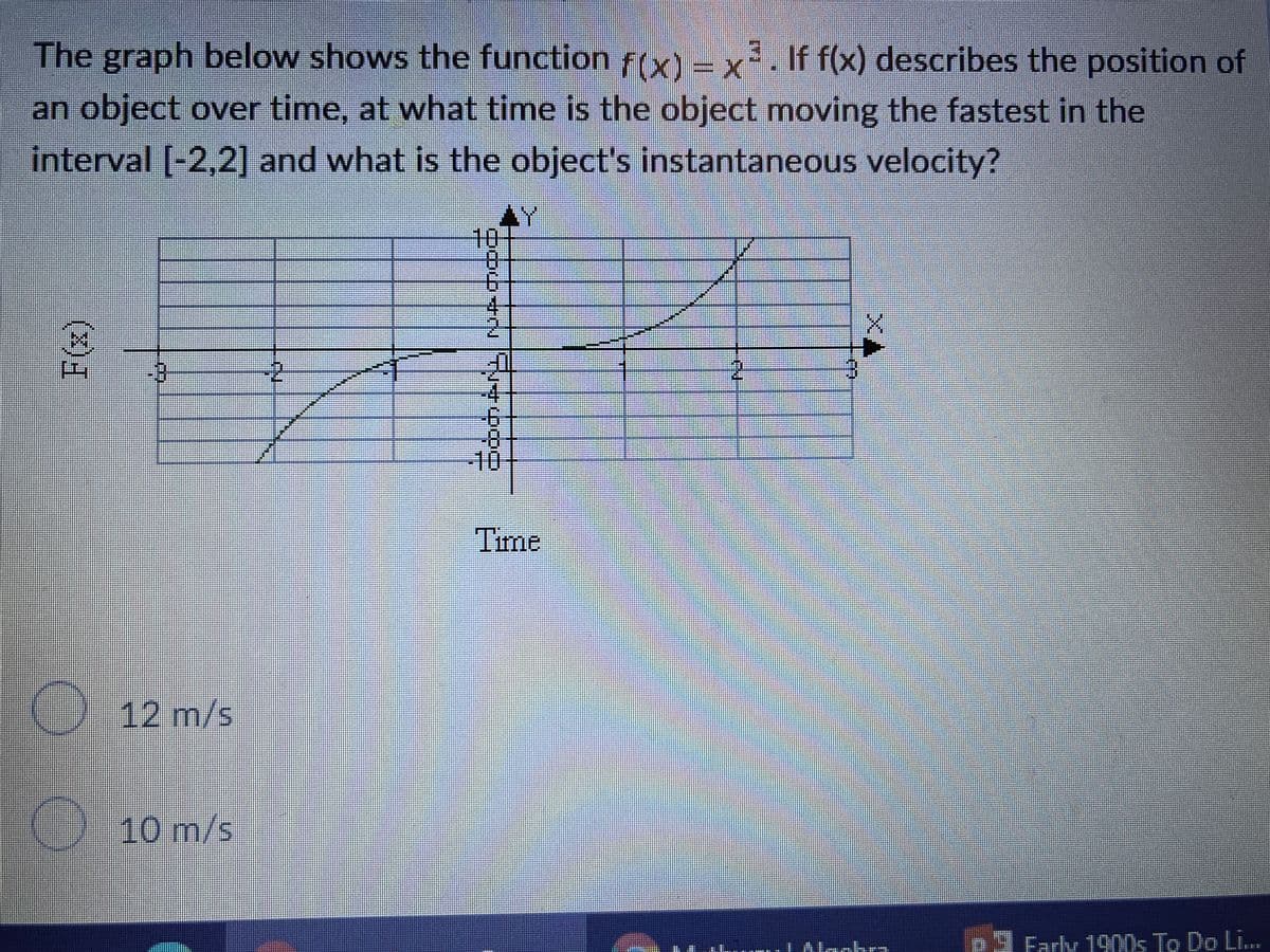 The graph below shows the function f(x)= x
x². If f(x) describes the position of
an object over time, at what time is the object moving the fastest in the
interval [-2,2] and what is the object's instantaneous velocity?
AY
10
9.
4
-10
Time
12 m/s
10 m/s
p3 Farly 1900s To Do Li...
