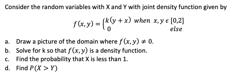 Consider the random variables with X and Y with joint density function given by
f(&x,y) = {*y
+x) when x, y e [0,2]
else
a. Draw a picture of the domain where f (x, y) + 0.
b. Solve for k so that f (x, y) is a density function.
Find the probability that X is less than 1.
d. Find P(X > Y)
C.
