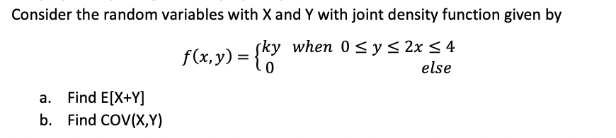 Consider the random variables with X and Y with joint density function given by
(ky when 0 < y< 2x < 4
f(x,y) = {Y
else
а.
Find E[X+Y]
b. Find COV(X,Y)
