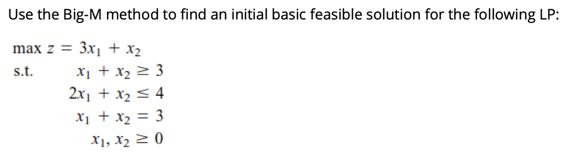 Use the Big-M method to find an initial basic feasible solution for the following LP:
max z = 3x1 + x2
s.t.
X1 + x2 2 3
2x1 + x2 < 4
Xị + x2 = 3
%3D
X1, X2 2 0
