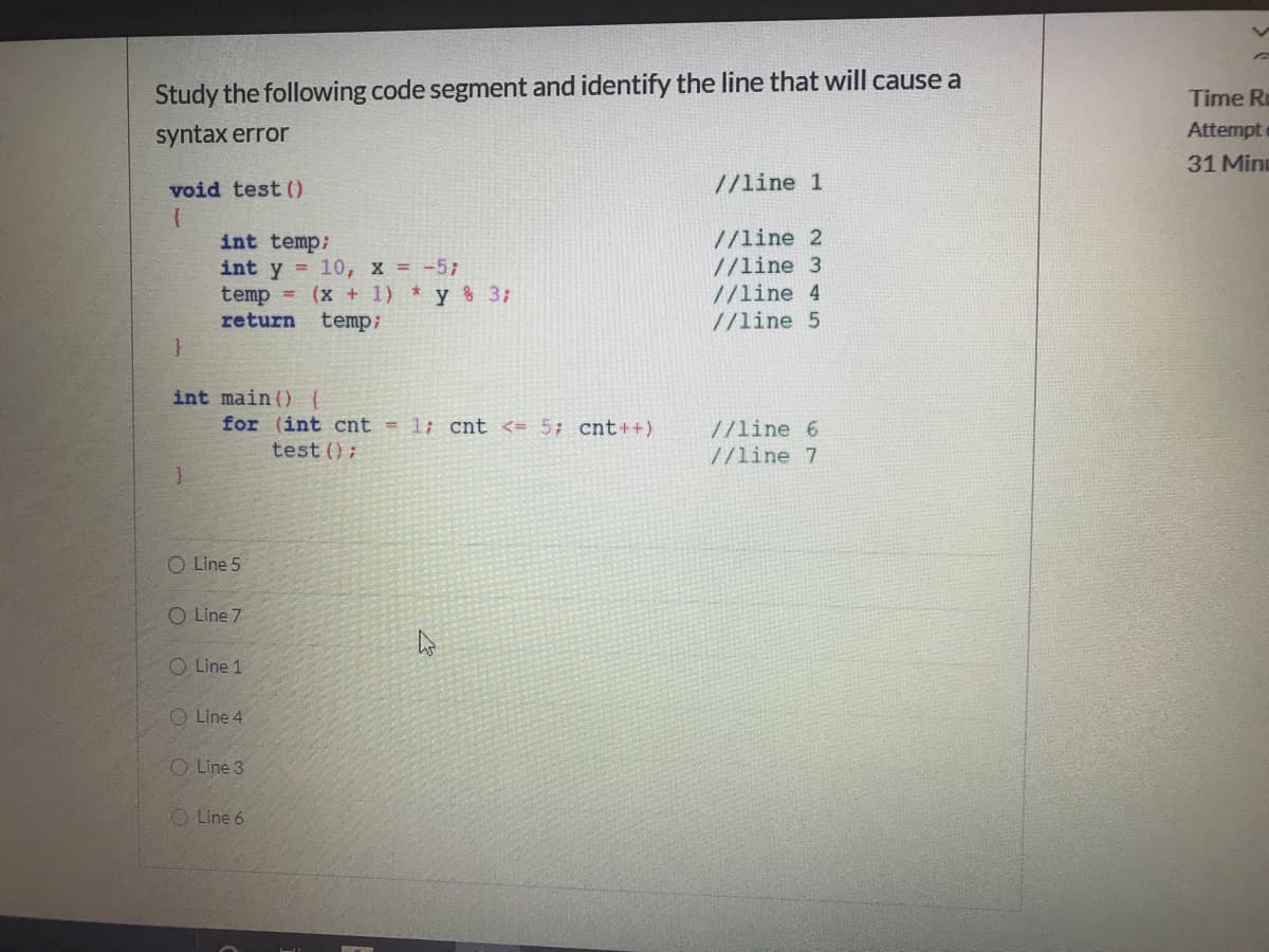 Study the following code segment and identify the line that will cause a
Time R
syntax error
Attempt
31 Min
void test ()
//line 1
//line 2
//line 3
//line 4
//line 5
int temp;
int y = 10, x = -5;
temp = (x + 1) y 3;
return
temp;
int main () {
for (int cnt = 1; cnt <= 5; cnt++)
test ();
//line 6
//line 7
O Line 5
O Line 7
O Line 1
O Line 4
O Line 3
O Line 6
