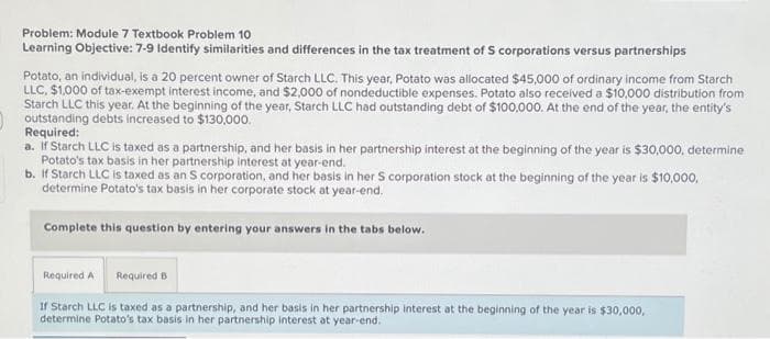 Problem: Module 7 Textbook Problem 10
Learning Objective: 7-9 Identify similarities and differences in the tax treatment of S corporations versus partnerships
Potato, an individual, is a 20 percent owner of Starch LLC. This year, Potato was allocated $45,000 of ordinary income from Starch
LLC, $1,000 of tax-exempt interest income, and $2,000 of nondeductible expenses. Potato also received a $10,000 distribution from
Starch LLC this year. At the beginning of the year, Starch LLC had outstanding debt of $100,000. At the end of the year, the entity's
outstanding debts increased to $130,000.
Required:
a. If Starch LLC is taxed as a partnership, and her basis in her partnership interest at the beginning of the year is $30,000, determine
Potato's tax basis in her partnership interest at year-end.
b. If Starch LLC is taxed as an S corporation, and her basis in her S corporation stock at the beginning of the year is $10,000,
determine Potato's tax basis in her corporate stock at year-end.
Complete this question by entering your answers in the tabs below.
Required A Required B
If Starch LLC is taxed as a partnership, and her basis in her partnership interest at the beginning of the year is $30,000,
determine Potato's tax basis in her partnership interest at year-end.