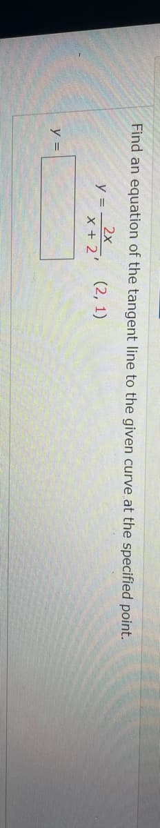 Find an equation of the tangent line to the given curve at the specified point.
2х
y =
X + 2'
(2, 1)
y =
