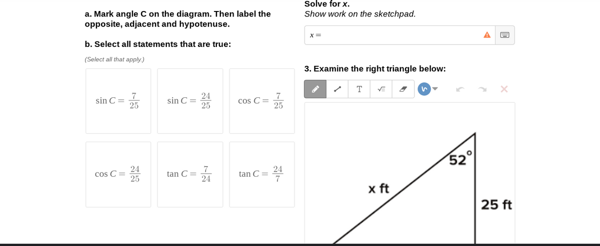 Solve for x.
a. Mark angle C on the diagram. Then label the
opposite, adjacent and hypotenuse.
Show work on the sketchpad.
X =
b. Select all statements that are true:
(Select all that apply.)
3. Examine the right triangle below:
T
sin C =
25
24
sin C =
25
7
Cos C=
25
52
24
Cos C =
25
tan C =
24
24
tan C =
x ft
25 ft
