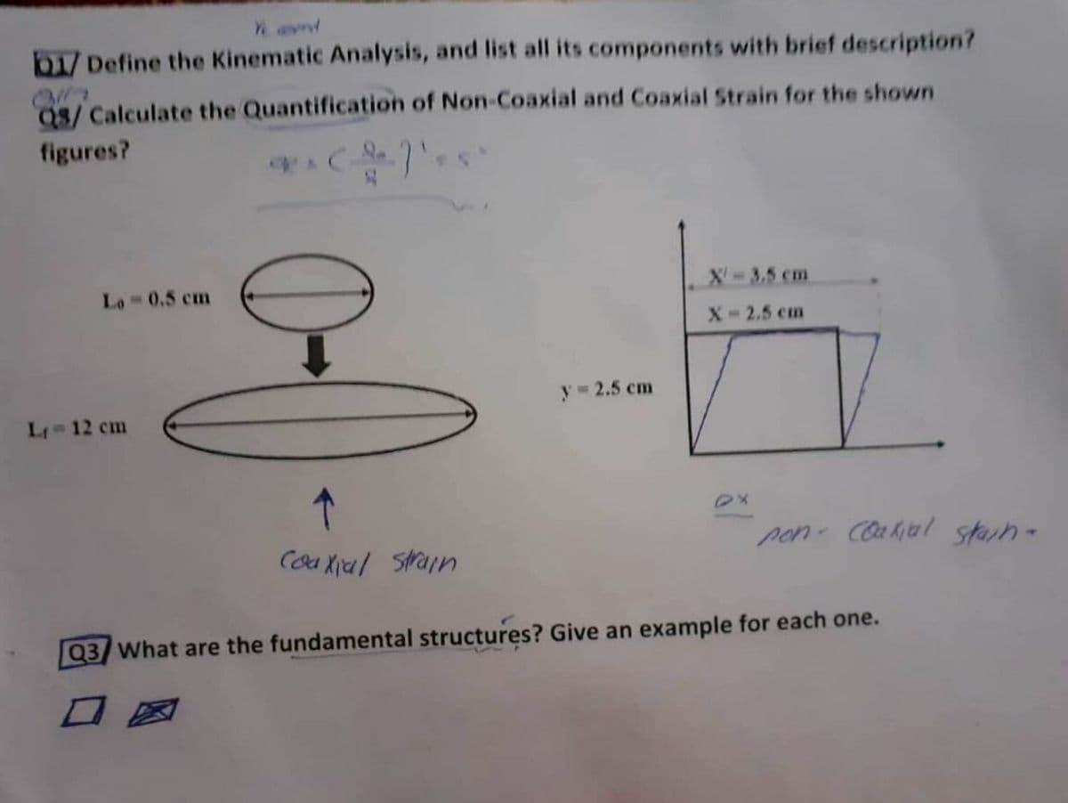 b1/ Define the Kinematic Analysis, and list all its components with brief description?
03/ Calculate the Quantification of Non-Coaxial and Coaxial Strain for the shown
figures?
X-3,5 cm
Lo 0.5 cm
X-2.5 cm
y 2.5 cm
L 12 cm
pon- Coakial starn-
Coa Xial Strain
Q3 What are the fundamental structures? Give an example for each one.
