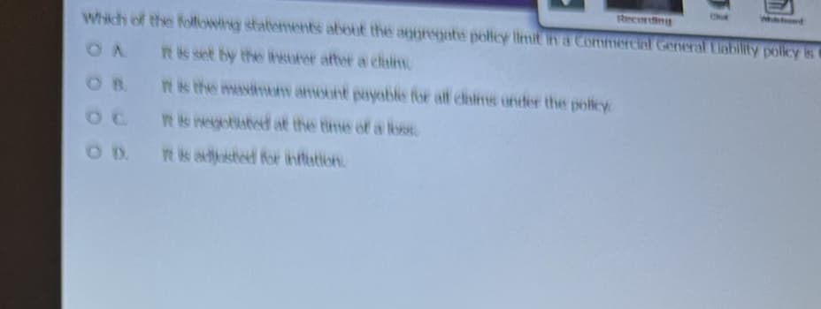 Which of the following statements about the aggregate policy limit in a Commercial General Liability policy is
OA
It is set by the insurer after a claim
It is the maximum amount payable for all claims under the policy
OC It is negotiated at the time of a 168
It is adjusted for inflation
Recording