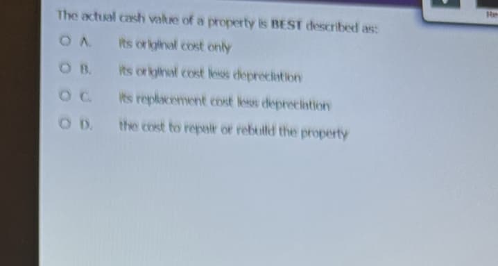 The actual cash value of a property is BEST described as:
OA
its original cost only
its original cost less depreciation
its replacement cost less depreciation
the cost to repair or rebuild the property
OD.
Re