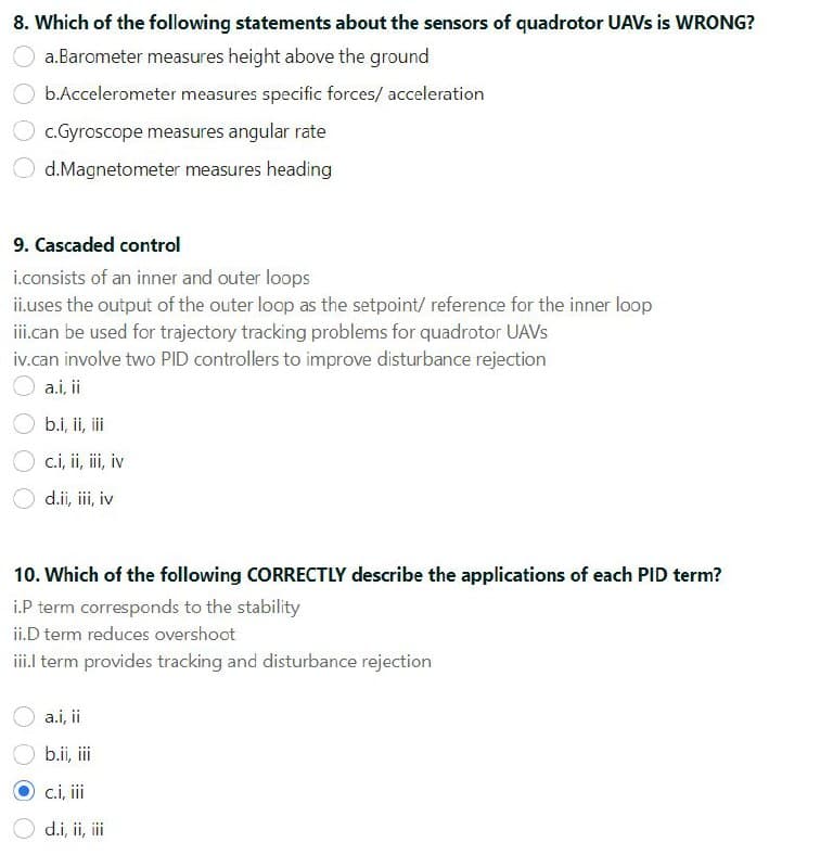 8. Which of the following statements about the sensors of quadrotor UAVS is WRONG?
a.Barometer measures height above the ground
b.Accelerometer measures specific forces/ acceleration
c.Gyroscope measures angular rate
d.Magnetometer measures heading
9. Cascaded control
i.consists of an inner and outer loops
ii.uses the output of the outer loop as the setpoint/ reference for the inner loop
ii.can be used for trajectory tracking problems for quadrotor UAVS
iv.can involve two PID controllers to improve disturbance rejection
O a.i, ii
b.i, ii, i
O c.i, ii, iii, iv
d.ii, iii, iv
10. Which of the following CORRECTLY describe the applications of each PID term?
i.P term corresponds to the stability
ii.D term reduces overshoot
iil term provides tracking and disturbance rejection
a.i, i
b.ii, ii
c.i, ii
d.i, ii, i
