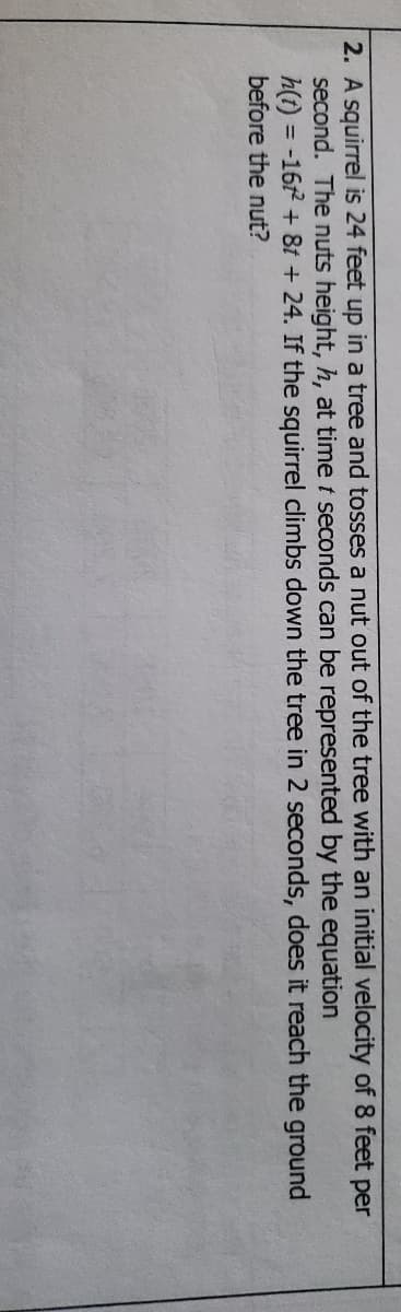 2. A squirrel is 24 feet up in a tree and tosses a nut out of the tree with an initial velocity of 8 feet per
second. The nuts height, h, at time t seconds can be represented by the equation
h(t) = -162 + 8t + 24. If the squirrel climbs down the tree in 2 seconds, does it reach the ground
%3D
before the nut?
