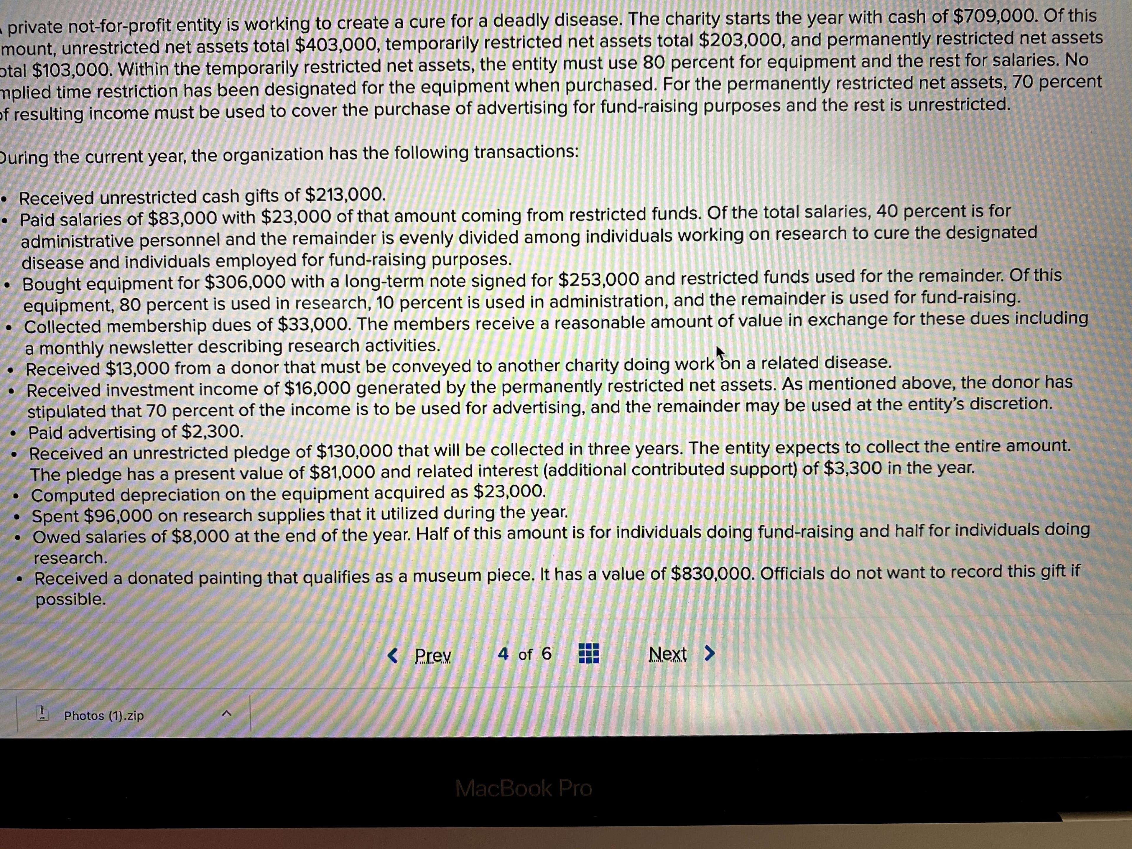 private not-for-profit entity is working to create a cure for a deadly disease. The charity starts the year with cash of $709,000. Of this
mount, unrestricted net assets total $403,000, temporarily restricted net assets total $203,000, and permanently restricted net assets
otal $103,000. Within the temporarily restricted net assets, the entity must use 80 percent for equipment and the rest for salaries. No
mplied time restriction has been designated for the equipment when purchased. For the permanently restricted net assets, 70 percent
of resulting income must be used to cover the purchase of advertising for fund-raising purposes and the rest is unrestricted.
During the current year, the organization has the following transactions:
• Received unrestricted cash gifts of $213,000.
Paid salaries of $83,000 with $23,000 of that amount coming from restricted funds. Of the total salaries, 40 percent is for
administrative personnel and the remainder is evenly divided among individuals working on research to cure the designated
disease and individuals employed for fund-raising purposes.
Bought equipment for $306,000 with a long-term note signed for $253,000 and restricted funds used for the remainder. Of this
equipment, 80 percent is used in research, 10 percent is used in administration, and the remainder is used for fund-raising.
Collected membership dues of $33,000. The members receive a reasonable amount of value in exchange for these dues including
a monthly newsletter describing research activities.
Received $13,000 from a donor that must be conveyed to another charity doing work on a related disease.
Received investment income of $16,000 generated by the permanently restricted net assets. As mentioned above, the donor has
stipulated that 70 percent of the income is to be used for advertising, and the remainder may be used at the entity's discretion.
• Paid advertising of $2,300.
• Received an unrestricted pledge of $130,000 that will be collected in three years. The entity expects to collect the entire amount.
The pledge has a present value of $81,000 and related interest (additional contributed support) of $3,300 in the year.
Computed depreciation on the equipment acquired as $23,000.
Spent $96,000 on research supplies that it utilized during the year.
Owed salaries of $8,000 at the end of the year. Half of this amount is for individuals doing fund-raising and half for individuals doing
research.
Received a donated painting that qualifies as a museum piece. It has a value of $830,000. Officials do not want to record this gift if
possible.
< Prev
4 of 6
Next >
Photos (1).zip
ZIP
MacBook Pro
