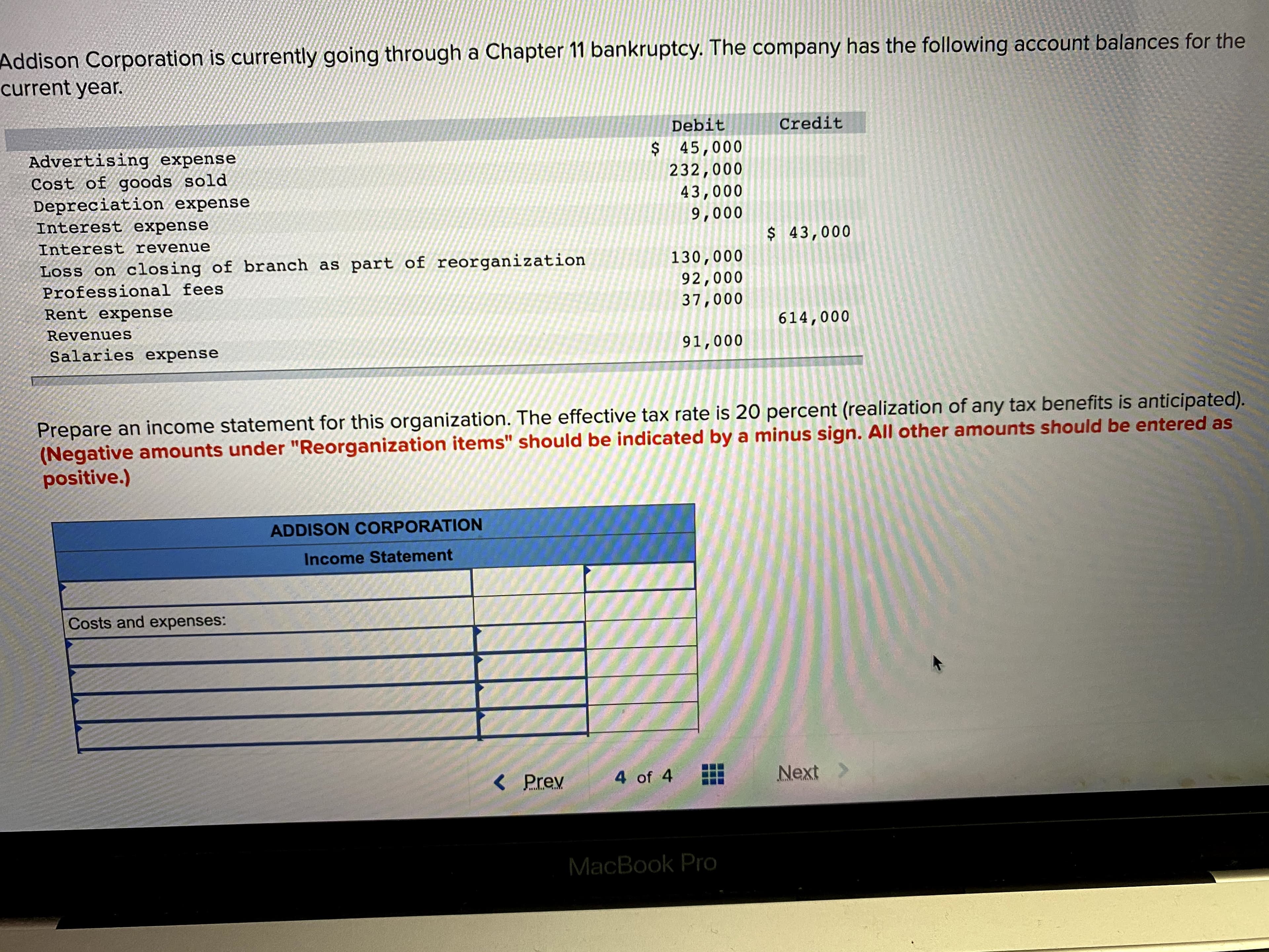 Addison Corporation is currently going through a Chapter 11 bankruptcy. The company has the following account balances for the
current year.
Debit
Credit
$ 45,000
232,000
Advertising expense
Cost of goods sold
Depreciation expense
Interest expense
43,000
9,000
Interest revenue
$ 43,000
Loss on closing of branch as part of reorganization
130,000
92,000
37,000
Professional fees
Rent expense
Revenues
614,000
Salaries expense
91,000
Prepare an income statement for this organization. The effective tax rate is 20 percent (realization of any tax benefits is anticipated).
(Negative amounts under "Reorganization items" should be indicated by a minus sign. All other amounts should be entered as
positive.)
ADDISON CORPORATION
Income Statement
Costs and expenses:
< Prev
4 of 4
Next
MacBook Pro
