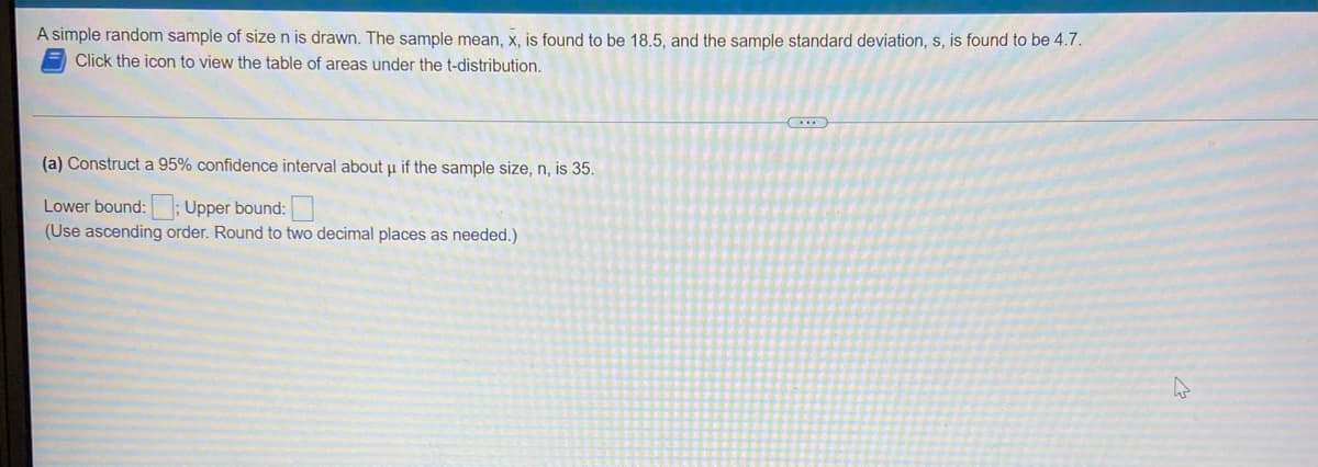 A simple random sample of size n is drawn. The sample mean, x, is found to be 18.5, and the sample standard deviation, s, is found to be 4.7.
Click the icon to view the table of areas under the t-distribution.
(a) Construct a 95% confidence interval about u if the sample size, n, is 35.
Lower bound:; Upper bound:
(Use ascending order. Round to two decimal places as needed.)
(...)