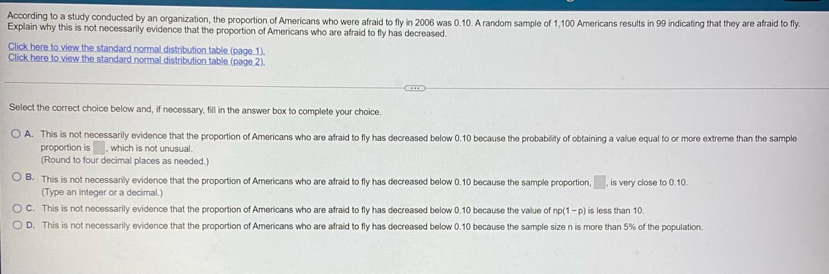 According to a study conducted by an organization, the proportion of Americans who were afraid to fly in 2006 was 0.10. A random sample of 1,100 Americans results in 99 indicating that they are afraid to fly.
Explain why this is not necessarily evidence that the proportion of Americans who are afraid to fly has decreased.
Click here to view the standard normal distribution table (page 1).
Click here to view the standard normal distribution table (page 2).
(...)
Select the correct choice below and, if necessary, fill in the answer box to complete your choice.
O A. This is not necessarily evidence that the proportion of Americans who are afraid to fly has decreased below 0.10 because the probability of obtaining a value equal to or more extreme than the sample
proportion is which is not unusual.
(Round to four decimal places as needed.)
OB. This is not necessarily evidence that the proportion of Americans who a afraid to fly has decreased below 0.10 because the sample proportion,
(Type an integer or a decimal.)
is very close to 0.10.
OC. This is not necessarily evidence that the proportion of Americans who are afraid to fly has decreased below 0.10 because the value of np(1-p) is less than 10.
O D. This is not necessarily evidence that the proportion of Americans who are afraid to fly has decreased below 0.10 because the sample size n is more than 5% of the population.