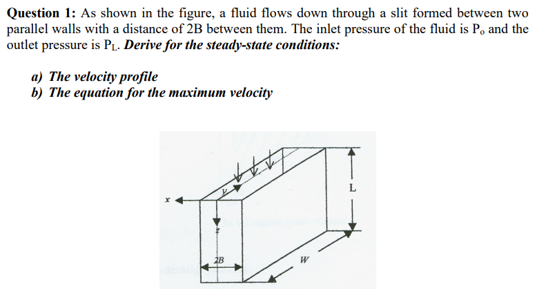 Question 1: As shown in the figure, a fluid flows down through a slit formed between two
parallel walls with a distance of 2B between them. The inlet pressure of the fluid is P, and the
outlet pressure is PL. Derive for the steady-state conditions:
a) The velocity profile
b) The equation for the maximum velocity
2B
