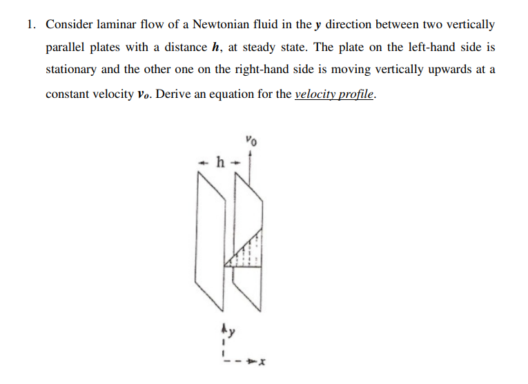 1. Consider laminar flow of a Newtonian fluid in the y direction between two vertically
parallel plates with a distance h, at steady state. The plate on the left-hand side is
stationary and the other one on the right-hand side is moving vertically upwards at a
constant velocity Vo. Derive an equation for the velocity profile.
2.