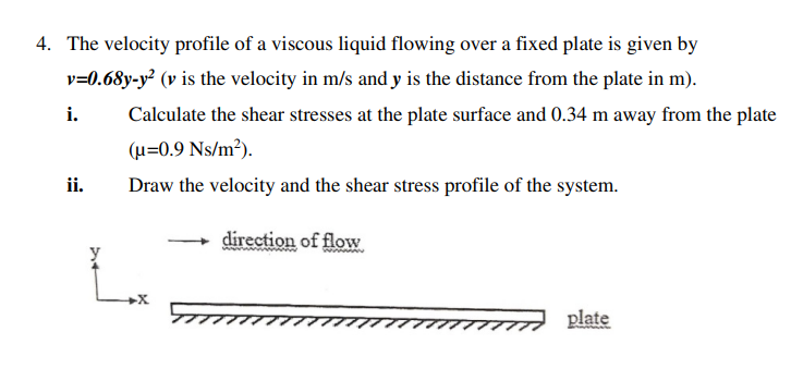 4. The velocity profile of a viscous liquid flowing over a fixed plate is given by
v=0.68y-y² (v is the velocity in m/s and y is the distance from the plate in m).
i.
Calculate the shear stresses at the plate surface and 0.34 m away from the plate
(u=0.9 Ns/m3).
ii.
Draw the velocity and the shear stress profile of the system.
direction of flow
plate