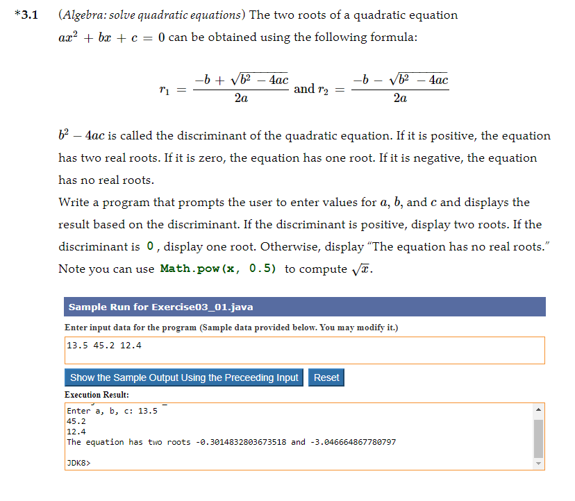 *3.1
(Algebra: solve quadratic equations) The two roots of a quadratic equation
ax? + bx + c = 0 can be obtained using the following formula:
--b + vb? – 4ac
and r2
-b - V – 4ac
2a
2a
b² – 4ac is called the discriminant of the quadratic equation. If it is positive, the equation
has two real roots. If it is zero, the equation has one root. If it is negative, the equation
has no real roots.
Write a program that prompts the user to enter values for a, b, and c and displays the
result based on the discriminant. If the discriminant is positive, display two roots. If the
discriminant is 0, display one root. Otherwise, display "The equation has no real roots."
Note you can use Math.pow (x, 0.5) to compute VT.
Sample Run for Exercise03_01.java
Enter input data for the program (Sample data provided below. You may modify it.)
13.5 45.2 12.4
Show the Sample Output Using the Preceeding Input Reset
Execution Result:
Enter a, b, c: 13.5
45.2
12.4
The equation has two roots -0.3014832803673518 and -3.046664867780797
JDK8>
